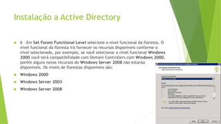Instalação a Active Directory
 6 – Em Set Forest Functional Level selecione o nível funcional da floresta. O
nível funcional da floresta irá fornecer os recursos disponíveis conforme o
nível selecionado, por exemplo, se você selecionar o nível funcional Windows
2000 você terá compatibilidade com Domain Controllers com Windows 2000,
porém alguns novos recursos do Windows Server 2008 não estarão
disponíveis. Os níveis de florestas disponíveis são:
 Windows 2000
 Windows Server 2003
 Windows Server 2008
 