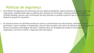 Politicas de segurança
 Uma Política de Segurança da Informação tem por objetivo possibilitar o gerenciamento da segurança em uma
organização, estabelecendo regras e padrões para proteção da informação. A política possibilita manter a
confidencialidade, garantir que a informação não seja alterada ou perdida e permitir que a informação esteja
disponível quando for necessário.
 Os controlos devem ser definidos levando em conta as características de cada empresa, definindo o que é
permitido e o que é proibido. A implantação, para ser bem sucedida, deve partir da diretoria da empresa para os
demais funcionários (abordagem top down). A política deve ser divulgada para todos os funcionários da
organização, de forma a manter a segurança das informações.
 