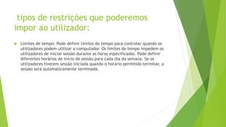 tipos de restrições que poderemos
impor ao utilizador:
 Limites de tempo: Pode definir limites de tempo para controlar quando os
utilizadores podem utilizar o computador. Os limites de tempo impedem os
utilizadores de iniciar sessão durante as horas especificadas. Pode definir
diferentes horários de início de sessão para cada dia da semana. Se os
utilizadores tiverem sessão iniciada quando o horário permitido terminar, a
sessão será automaticamente terminada.
 