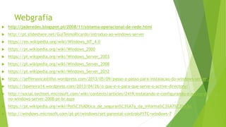 Webgrafia
 http://jaderedes.blogspot.pt/2008/11/sistema-operacional-de-rede.html
 http://pt.slideshare.net/GuiTelmoRicardo/introduo-ao-windows-server
 https://en.wikipedia.org/wiki/Windows_NT_4.0
 https://pt.wikipedia.org/wiki/Windows_2000
 https://pt.wikipedia.org/wiki/Windows_Server_2003
 https://pt.wikipedia.org/wiki/Windows_Server_2008
 https://pt.wikipedia.org/wiki/Windows_Server_2012
 https://jeffersoncastilho.wordpress.com/2013/05/09/passo-a-passo-para-instalacao-do-windows-server-2012/
 https://bpereira14.wordpress.com/2013/04/26/o-que-e-e-para-que-serve-o-active-directory/
 http://social.technet.microsoft.com/wiki/contents/articles/2419.instalando-e-configurando-o-active-directory-
no-windows-server-2008-pt-br.aspx
 https://pt.wikipedia.org/wiki/Pol%C3%ADtica_de_seguran%C3%A7a_da_informa%C3%A7%C3%A3o
 http://windows.microsoft.com/pt-pt/windows/set-parental-controls#1TC=windows-7
 