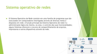 Sistema operativo de redes
 O Sistema Operativo de Rede consiste em uma família de programas que são
executados em computadores interligados através de diversos meios e
dispostos em rede. A função principal do Sistema Operativo de rede é a
administração lógica da mesma, ou seja, o controlo das suas funcionalidades;
alguns Sistemas oferecem o recurso de compartilhamento de arquivos,
impressoras e outros dispositivos através da rede.
 