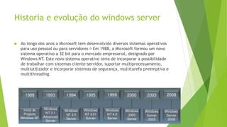 Historia e evolução do windows server
 Ao longo dos anos a Microsoft tem desenvolvido diversos sistemas operativos
para uso pessoal ou para servidores Em 1988, a Microsoft formou um novo
sistema operativo a 32 bit para o mercado empresarial, designado por
Windows NT. Este novo sistema operativo teria de incorporar a possibilidade
de trabalhar com sistemas cliente-servidor, suportar multiprocessamento,
multiutilizador e incorporar sistemas de segurança, multitarefa preemptiva e
multithreading.
 