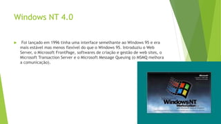 Windows NT 4.0
 Foi lançado em 1996 tinha uma interface semelhante ao Windows 95 e era
mais estável mas menos flexível do que o Windows 95. Introduziu o Web
Server, o Microsoft FrontPage, softwares de criação e gestão de web sites, o
Microsoft Transaction Server e o Microsoft Message Queuing (o MSMQ melhora
a comunicação).
 