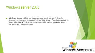 Windows server 2003
 Windows Server 2003 é um sistema operativo da Microsoft de rede
desenvolvido como sucessor do Windows 2000 Server. É também conhecido
como Windows NT 5.2, e para um observador casual aparenta como
um Windows XP reformulado.
 