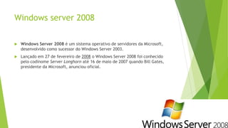 Windows server 2008
 Windows Server 2008 é um sistema operativo de servidores da Microsoft,
desenvolvido como sucessor do Windows Server 2003.
 Lançado em 27 de fevereiro de 2008 o Windows Server 2008 foi conhecido
pelo codinome Server Longhorn até 16 de maio de 2007 quando Bill Gates,
presidente da Microsoft, anunciou oficial.
 