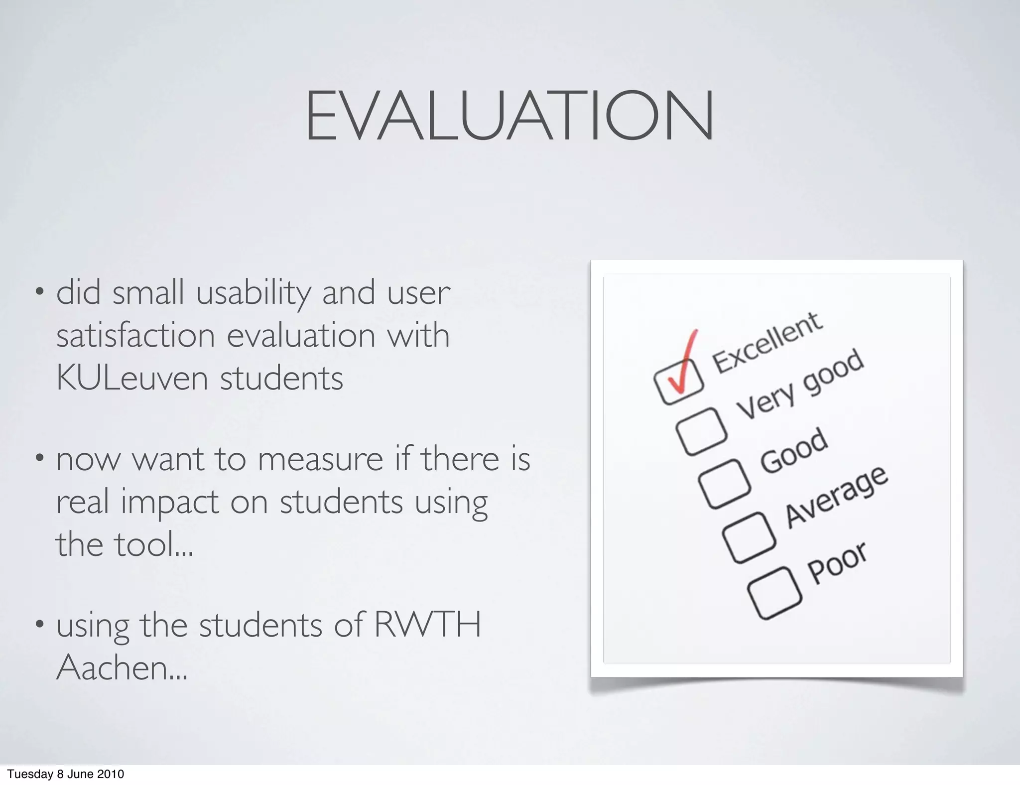 EVALUATION

    • did   small usability and user
       satisfaction evaluation with
       KULeuven students

    • now    want to measure if there is
       real impact on students using
       the tool...

    • usingthe students of RWTH
       Aachen...

Tuesday 8 June 2010
 