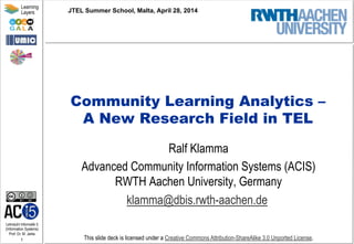 Lehrstuhl Informatik 5
(Information Systems)
Prof. Dr. M. Jarke
1
Learning
Layers
This slide deck is licensed under a Creative Commons Attribution-ShareAlike 3.0 Unported License.
Community Learning Analytics –
A New Research Field in TEL
Ralf Klamma
Advanced Community Information Systems (ACIS)
RWTH Aachen University, Germany
klamma@dbis.rwth-aachen.de
JTEL Summer School, Malta, April 28, 2014
 