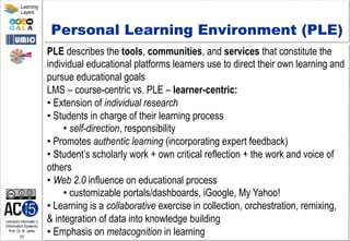 Lehrstuhl Informatik 5
(Information Systems)
Prof. Dr. M. Jarke
10
Learning
Layers
Personal Learning Environment (PLE)
PLE describes the tools, communities, and services that constitute the
individual educational platforms learners use to direct their own learning and
pursue educational goals
LMS – course-centric vs. PLE – learner-centric:
• Extension of individual research
• Students in charge of their learning process
• self-direction, responsibility
• Promotes authentic learning (incorporating expert feedback)
• Student’s scholarly work + own critical reflection + the work and voice of
others
• Web 2.0 influence on educational process
• customizable portals/dashboards, iGoogle, My Yahoo!
• Learning is a collaborative exercise in collection, orchestration, remixing,
& integration of data into knowledge building
• Emphasis on metacognition in learning
 