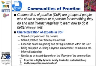 Lehrstuhl Informatik 5
(Information Systems)
Prof. Dr. M. Jarke
15
Learning
Layers
Communities of Practice
■  Communities of practice (CoP) are groups of people
who share a concern or a passion for something they
do and who interact regularly to learn how to do it
better (Wenger, 1998)
■  Characterization of experts in CoP
–  Shared competence in the domain
–  Shared practice over time by interactions
–  Expertise based on gaining and having reputation within the CoP
–  Being an expert vs. being a layman, a newcomer, an amateur etc.
–  Informal leadership
–  Identity as an expert depends on the lifecycle of the communities
Expertise in highly dynamic, locally distributed multi-disciplinary
and heterogeneous communities?
 