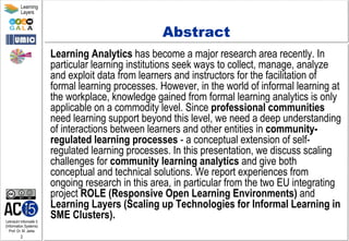 Lehrstuhl Informatik 5
(Information Systems)
Prof. Dr. M. Jarke
2
Learning
Layers
Abstract
Learning Analytics has become a major research area recently. In
particular learning institutions seek ways to collect, manage, analyze
and exploit data from learners and instructors for the facilitation of
formal learning processes. However, in the world of informal learning at
the workplace, knowledge gained from formal learning analytics is only
applicable on a commodity level. Since professional communities
need learning support beyond this level, we need a deep understanding
of interactions between learners and other entities in community-
regulated learning processes - a conceptual extension of self-
regulated learning processes. In this presentation, we discuss scaling
challenges for community learning analytics and give both
conceptual and technical solutions. We report experiences from
ongoing research in this area, in particular from the two EU integrating
project ROLE (Responsive Open Learning Environments) and
Learning Layers (Scaling up Technologies for Informal Learning in
SME Clusters).
 