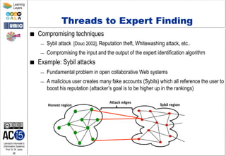 Lehrstuhl Informatik 5
(Information Systems)
Prof. Dr. M. Jarke
38
Learning
Layers
Threads to Expert Finding
■  Compromising techniques
—  Sybil attack [Douc 2002], Reputation theft, Whitewashing attack, etc..
—  Compromising the input and the output of the expert identification algorithm
■  Example: Sybil attacks
—  Fundamental problem in open collaborative Web systems
—  A malicious user creates many fake accounts (Sybils) which all reference the user to
boost his reputation (attacker’s goal is to be higher up in the rankings)
Sybil	
  region	
  Honest	
  region	
  
ABack	
  edges	
  
 