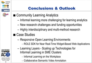 Lehrstuhl Informatik 5
(Information Systems)
Prof. Dr. M. Jarke
39
Learning
Layers
Conclusions & Outlook
■  Community Learning Analytics
–  Informal learning more challenging for learning analytics
–  New research challenges and funding opportunities
–  Highly interdisciplinary and multi-method research
■  Case Studies
–  Responsive Open Learning Environments
– ROLE SDK for Near Real-Time Widget-Based Web Applications
–  Learning Layers - Scaling up Technologies for
Informal Learning in SME Clusters
– Informal Learning on the Workplace
– Collaborative Semantic Video Annotation
 