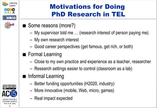 Lehrstuhl Informatik 5
(Information Systems)
Prof. Dr. M. Jarke
6
Learning
Layers
Motivations for Doing
PhD Research in TEL
■  Some reasons (more?)
–  My supervisor told me … (research interest of person paying me)
–  My own research interest
–  Good career perspectives (get famous, get rich, or both)
■  Formal Learning
–  Close to my own practice and experience as a teacher, researcher
–  Research settings easier to control (classroom as a lab)
■  Informal Learning
–  Better funding opportunities (H2020, industry)
–  More innovative (mobile, Web, micro, games)
–  Real impact expected
 