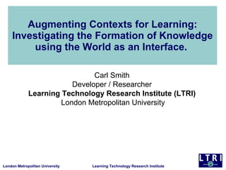 Augmenting Contexts for Learning: Investigating the Formation of Knowledge using the World as an Interface.  Carl Smith  Developer / Researcher  Learning Technology Research Institute (LTRI)  London Metropolitan University 
