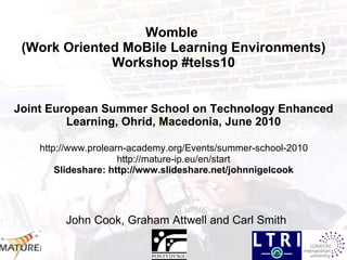 Womble  (Work Oriented MoBile Learning Environments) Workshop #telss10 Joint European Summer School on Technology Enhanced Learning, Ohrid, Macedonia, June 2010   http://www.prolearn-academy.org/Events/summer-school-2010  http://mature-ip.eu/en/start Slideshare: http://www.slideshare.net/johnnigelcook   John Cook, Graham Attwell and Carl Smith 