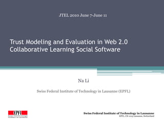 JTEL 2010 June 7-June 11




Trust Modeling and Evaluation in Web 2.0
Collaborative Learning Social Software



                                 Na Li

         Swiss Federal Institute of Technology in Lausanne (EPFL)




                                     Swiss Federal Institute of Technology in Lausanne
                                                             EPFL, CH-1015 Lausanne, Switzerland
 