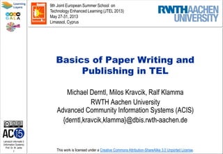 Lehrstuhl Informatik 5
(Information Systems)
Prof. Dr. M. Jarke
1
Learning
Layers
This work is licensed under a Creative Commons Attribution-ShareAlike 3.0 Unported License.
Basics of Paper Writing and
Publishing in TEL
Michael Derntl, Milos Kravcik, Ralf Klamma
RWTH Aachen University
Advanced Community Information Systems (ACIS)
{derntl,kravcik,klamma}@dbis.rwth-aachen.de
9th Joint European Summer School on
Technology Enhanced Learning (JTEL 2013)
May 27-31, 2013
Limassol, Cyprus
 