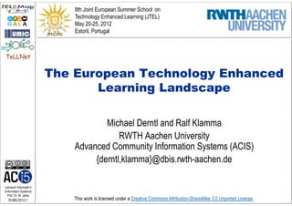 8th Joint European Summer School on
                             Technology Enhanced Learning (JTEL)
                             May 20-25, 2012
                             Estoril, Portugal



TeLLNet


                         The European Technology Enhanced
                                Learning Landscape

                                     Michael Derntl and Ralf Klamma
                                         RWTH Aachen University
                             Advanced Community Information Systems (ACIS)
                                  {derntl,klamma}@dbis.rwth-aachen.de

Lehrstuhl Informatik 5
(Information Systems)
   Prof. Dr. M. Jarke
   I5-MD-0512-1             This work is licensed under a Creative Commons Attribution-ShareAlike 3.0 Unported License.
 