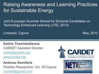 Raising Awareness and Learning Practices
for Sustainable Energy
Joint European Summer School for Doctoral Candidates on
Technology Enhanced Learning (JTEL 2013)
Limassol, Cyprus May, 2013
Sotiris Themistokleous
CARDET Assistant Director
sotiris@cardet.org
www.cardet.org
Andreas Kamilaris
Postdoc Researcher, Uni. Of Cyprus
camel9@gmail.com
 