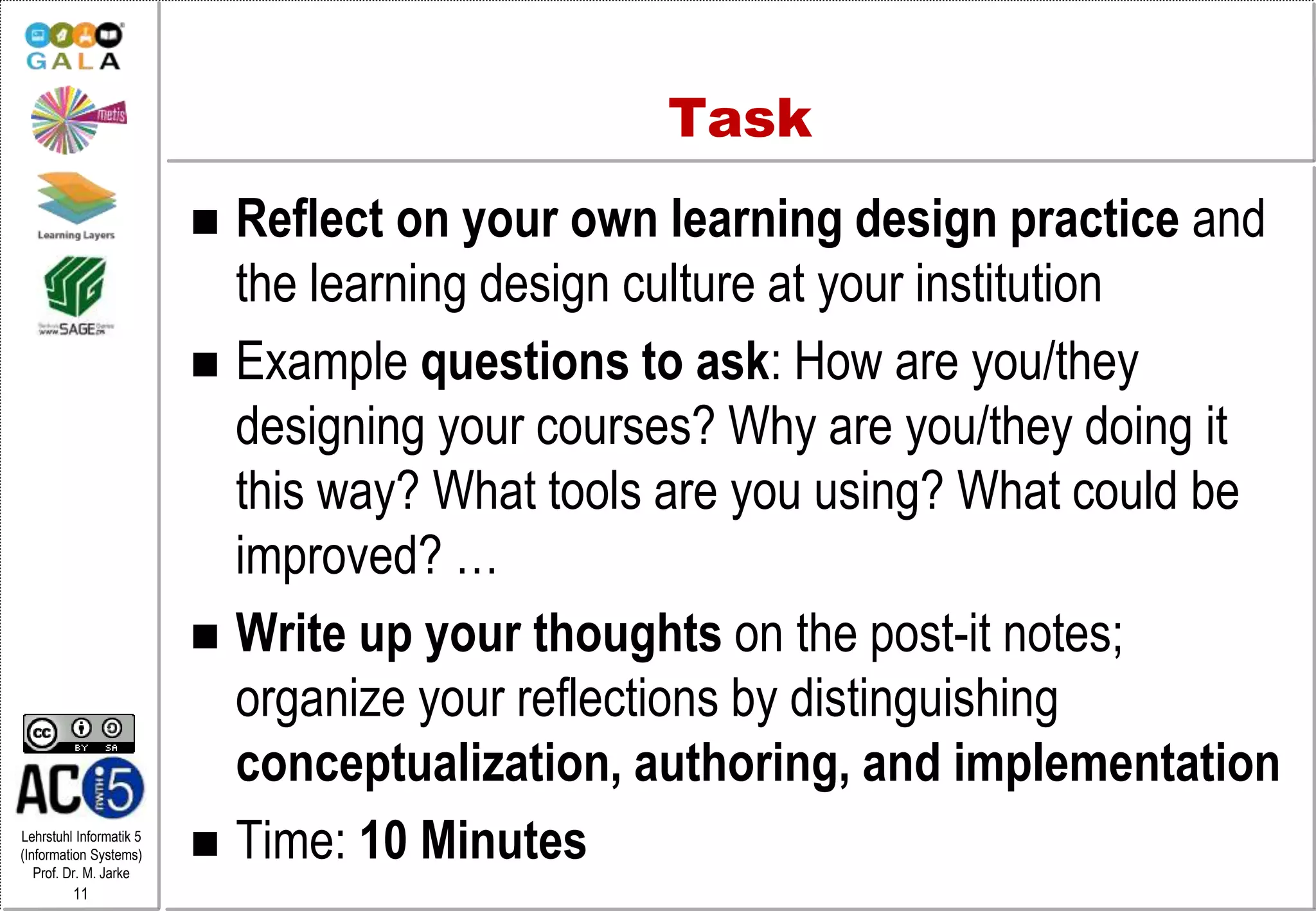 Lehrstuhl Informatik 5
(Information Systems)
Prof. Dr. M. Jarke
11
Task
 Reflect on your own learning design practice and
the learning design culture at your institution
 Example questions to ask: How are you/they
designing your courses? Why are you/they doing it
this way? What tools are you using? What could be
improved? …
 Write up your thoughts on the post-it notes;
organize your reflections by distinguishing
conceptualization, authoring, and implementation
 Time: 10 Minutes
 
