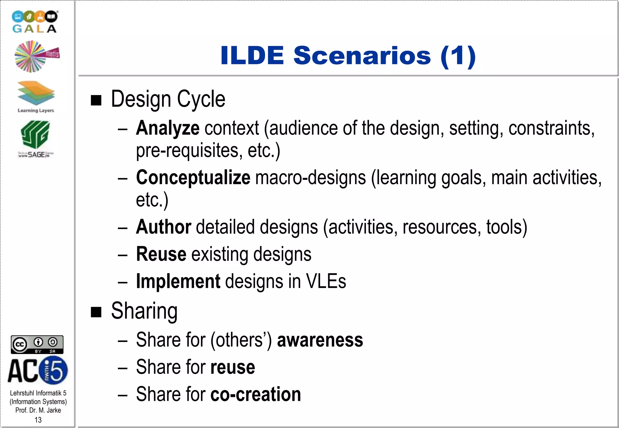 Lehrstuhl Informatik 5
(Information Systems)
Prof. Dr. M. Jarke
13
ILDE Scenarios (1)
 Design Cycle
– Analyze context (audience of the design, setting, constraints,
pre-requisites, etc.)
– Conceptualize macro-designs (learning goals, main activities,
etc.)
– Author detailed designs (activities, resources, tools)
– Reuse existing designs
– Implement designs in VLEs
 Sharing
– Share for (others’) awareness
– Share for reuse
– Share for co-creation
 