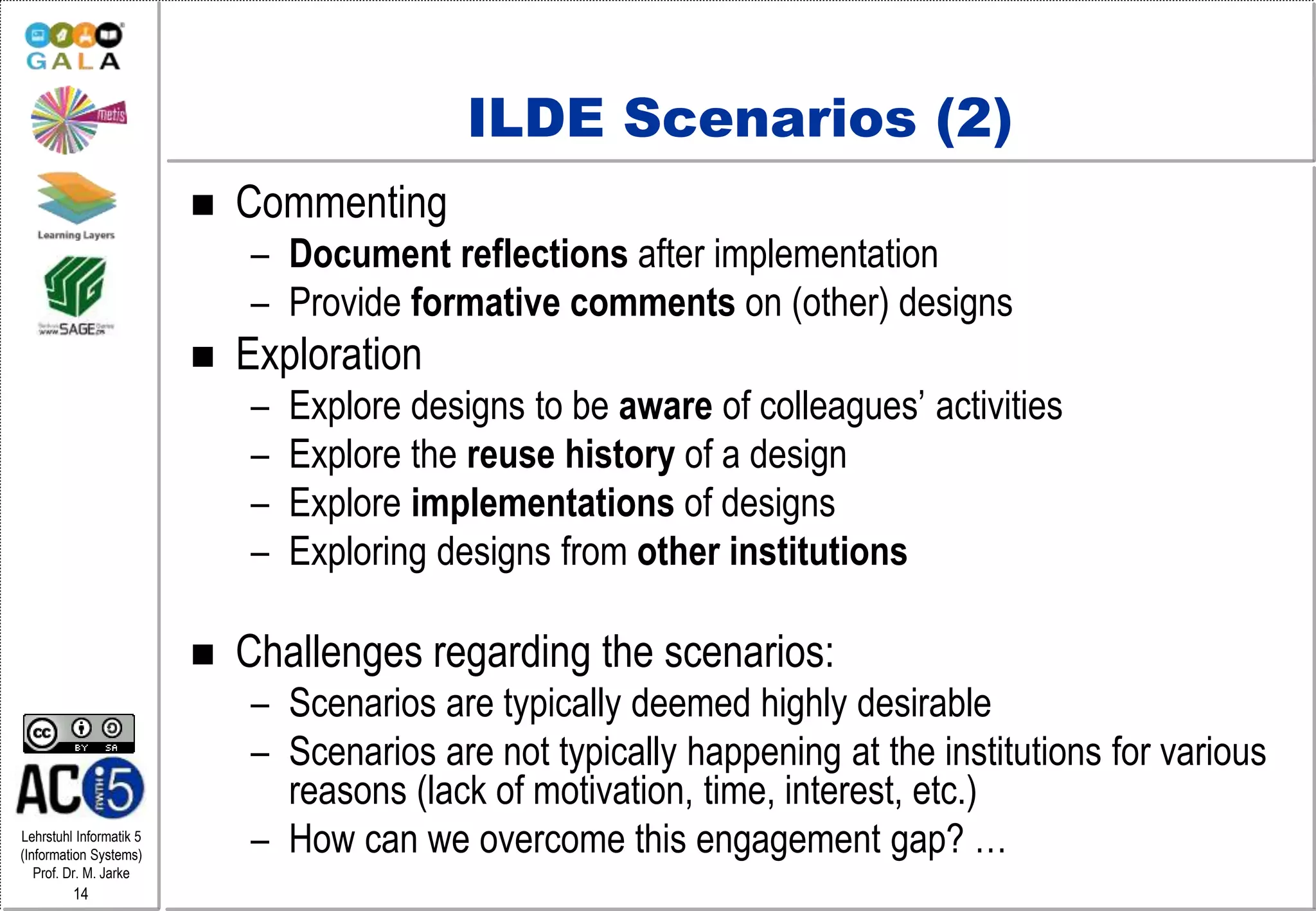 Lehrstuhl Informatik 5
(Information Systems)
Prof. Dr. M. Jarke
14
ILDE Scenarios (2)
 Commenting
– Document reflections after implementation
– Provide formative comments on (other) designs
 Exploration
– Explore designs to be aware of colleagues’ activities
– Explore the reuse history of a design
– Explore implementations of designs
– Exploring designs from other institutions
 Challenges regarding the scenarios:
– Scenarios are typically deemed highly desirable
– Scenarios are not typically happening at the institutions for various
reasons (lack of motivation, time, interest, etc.)
– How can we overcome this engagement gap? …
 