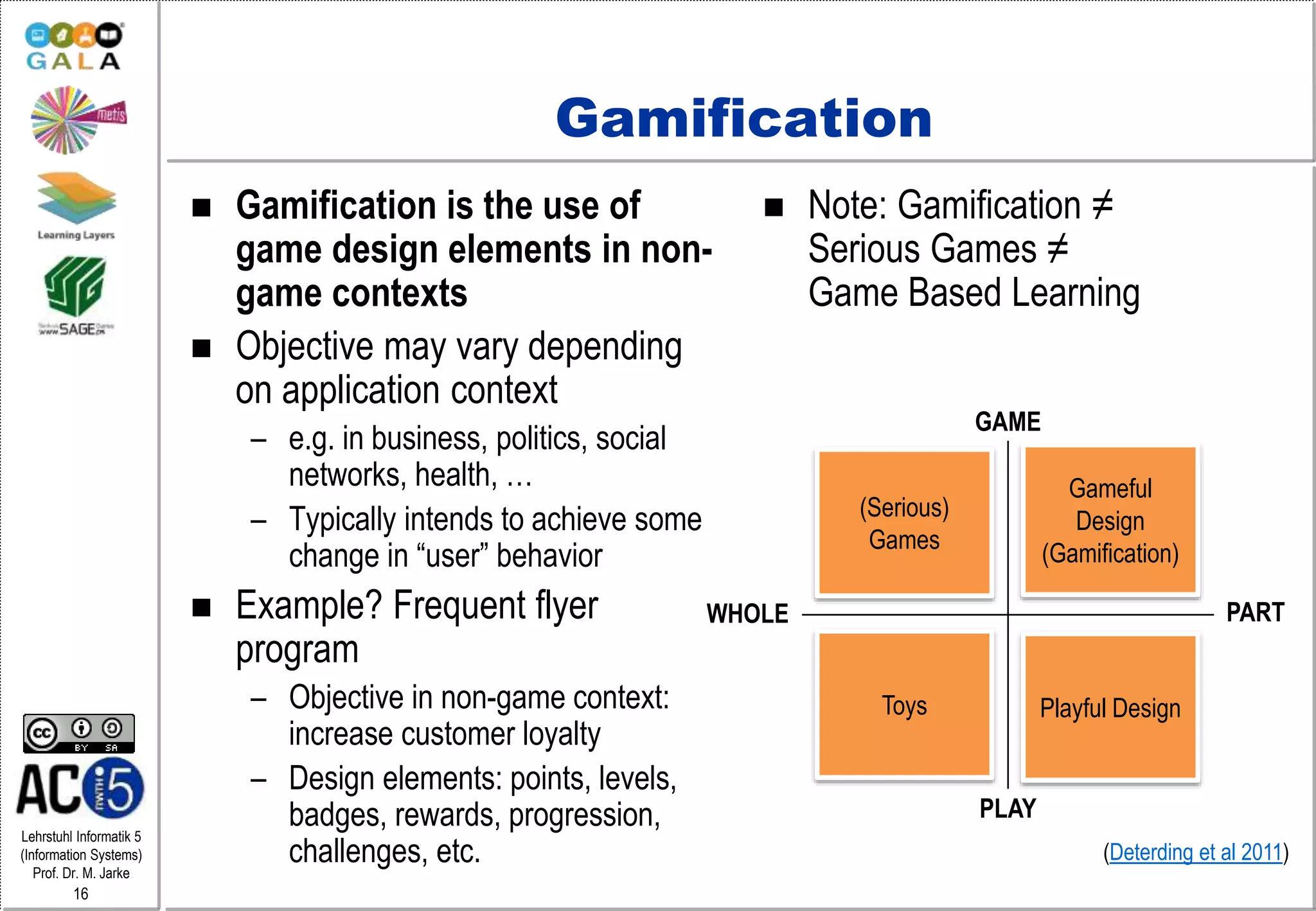 Lehrstuhl Informatik 5
(Information Systems)
Prof. Dr. M. Jarke
16
Gamification
 Gamification is the use of
game design elements in non-
game contexts
 Objective may vary depending
on application context
– e.g. in business, politics, social
networks, health, …
– Typically intends to achieve some
change in “user” behavior
 Example? Frequent flyer
program
– Objective in non-game context:
increase customer loyalty
– Design elements: points, levels,
badges, rewards, progression,
challenges, etc.
 Note: Gamification ≠
Serious Games ≠
Game Based Learning
WHOLE PART
GAME
PLAY
(Serious)
Games
Gameful
Design
(Gamification)
Toys Playful Design
(Deterding et al 2011)
 