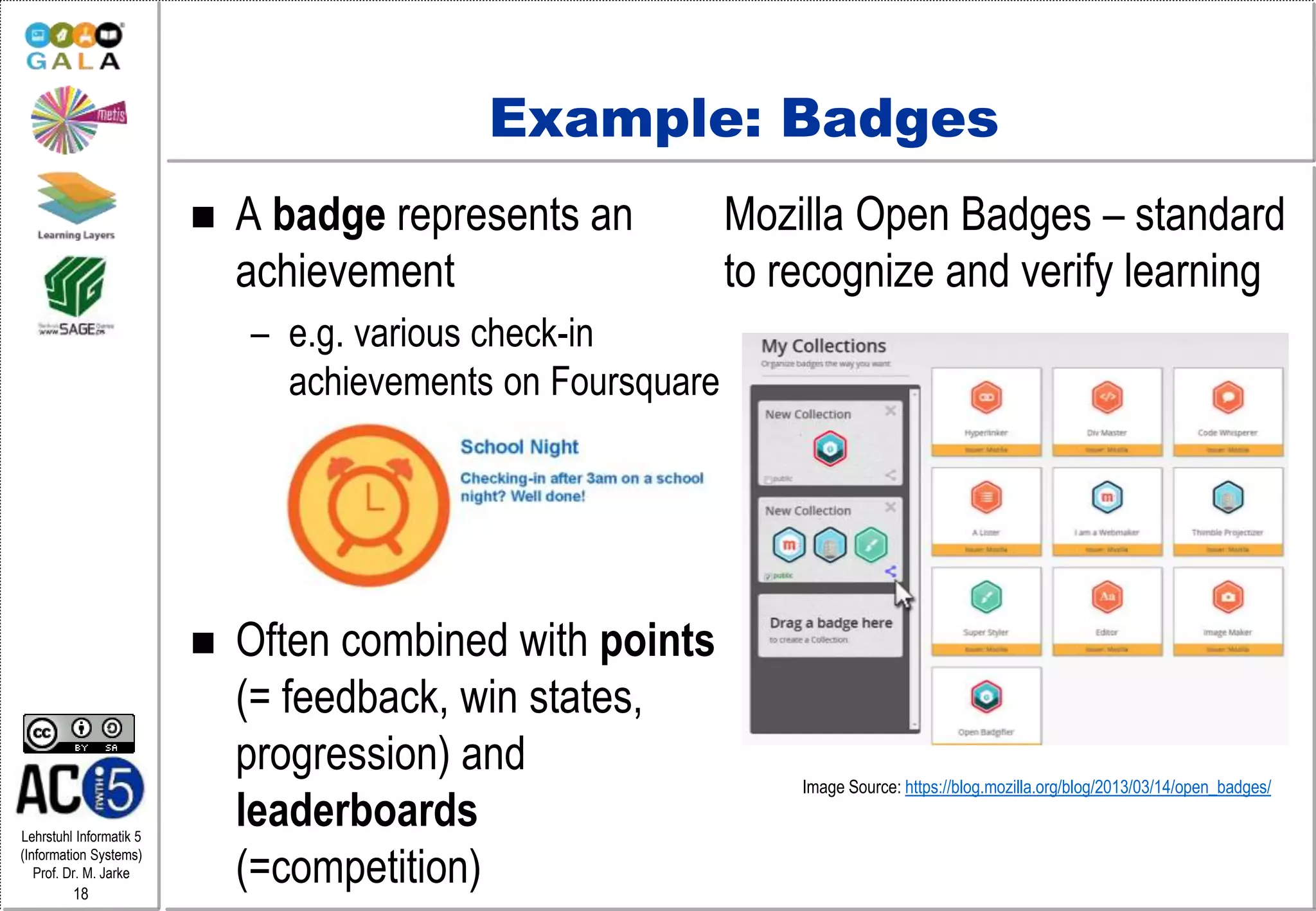 Lehrstuhl Informatik 5
(Information Systems)
Prof. Dr. M. Jarke
18
Example: Badges
 A badge represents an
achievement
– e.g. various check-in
achievements on Foursquare
 Often combined with points
(= feedback, win states,
progression) and
leaderboards
(=competition)
Mozilla Open Badges – standard
to recognize and verify learning
Image Source: https://blog.mozilla.org/blog/2013/03/14/open_badges/
 