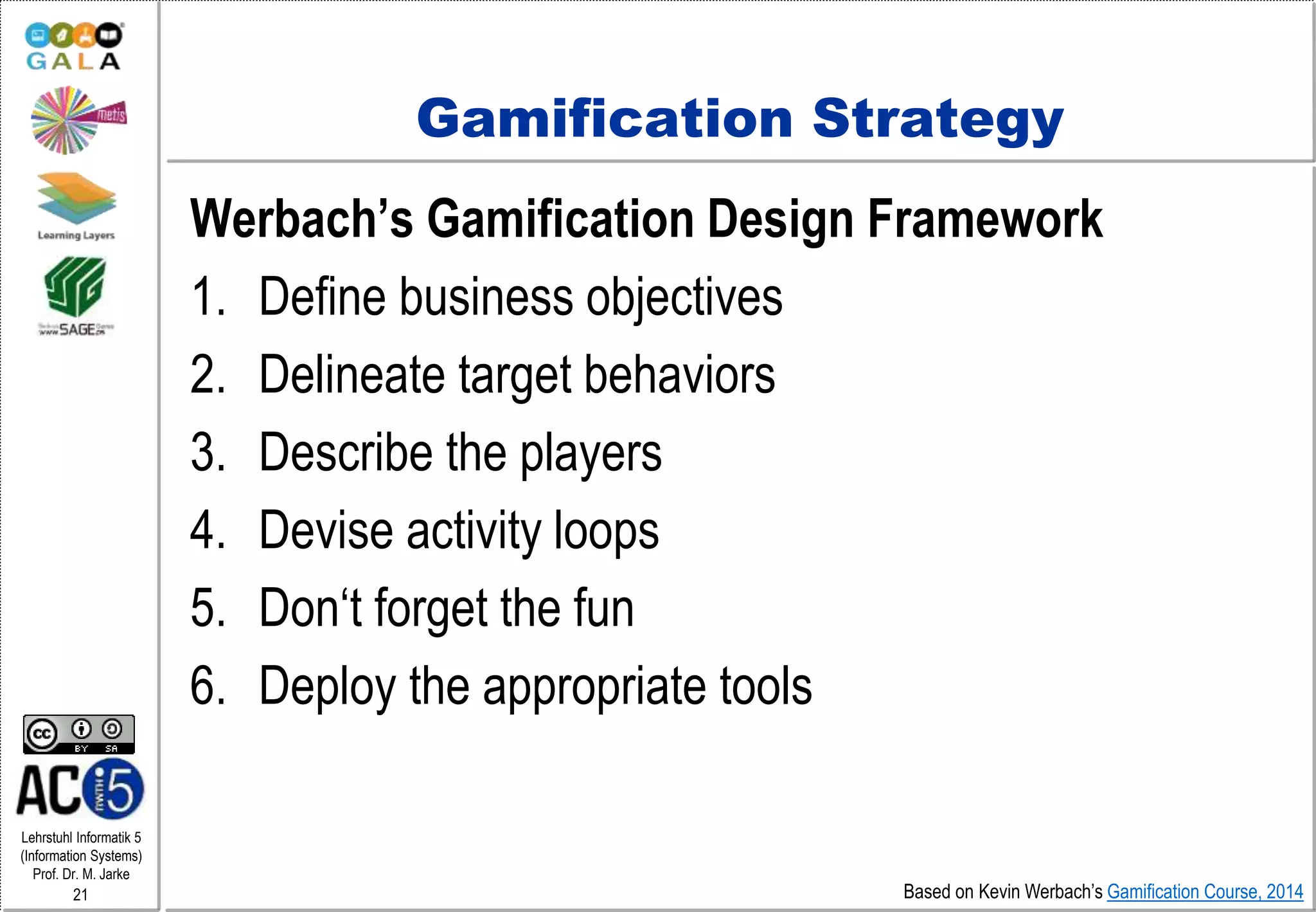 Lehrstuhl Informatik 5
(Information Systems)
Prof. Dr. M. Jarke
21
Gamification Strategy
Werbach’s Gamification Design Framework
1. Define business objectives
2. Delineate target behaviors
3. Describe the players
4. Devise activity loops
5. Don‘t forget the fun
6. Deploy the appropriate tools
Based on Kevin Werbach’s Gamification Course, 2014
 