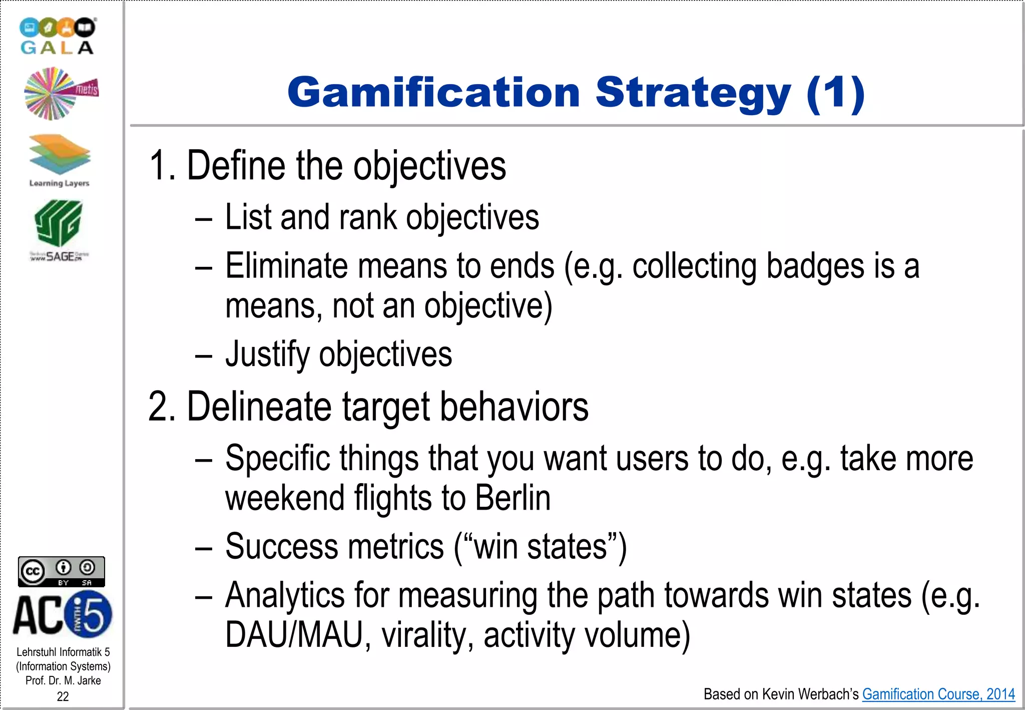Lehrstuhl Informatik 5
(Information Systems)
Prof. Dr. M. Jarke
22
Gamification Strategy (1)
1. Define the objectives
– List and rank objectives
– Eliminate means to ends (e.g. collecting badges is a
means, not an objective)
– Justify objectives
2. Delineate target behaviors
– Specific things that you want users to do, e.g. take more
weekend flights to Berlin
– Success metrics (“win states”)
– Analytics for measuring the path towards win states (e.g.
DAU/MAU, virality, activity volume)
Based on Kevin Werbach’s Gamification Course, 2014
 