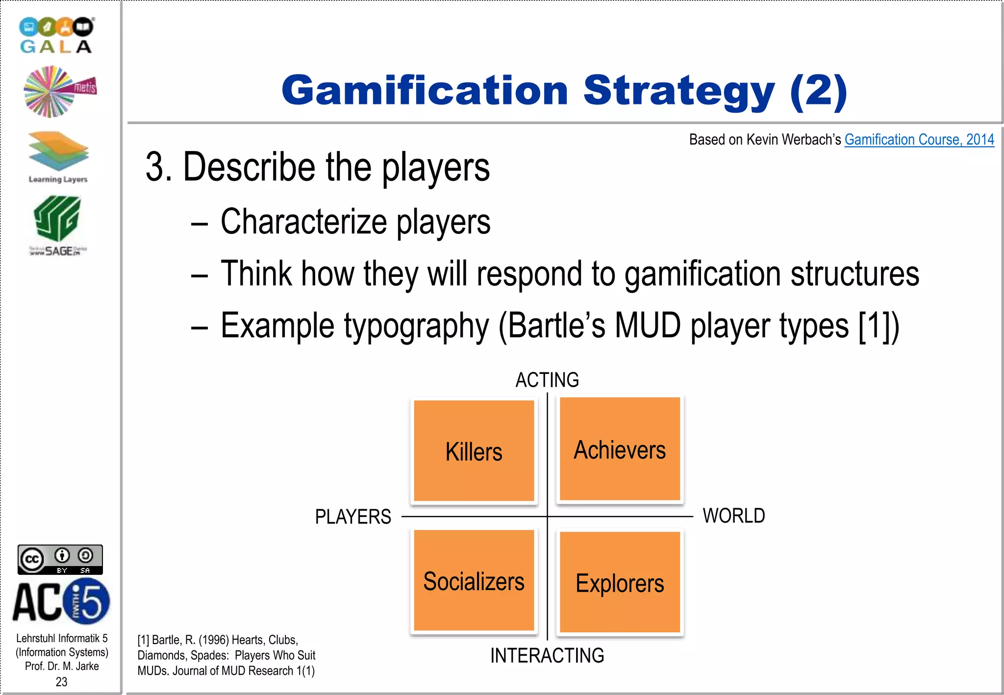 Lehrstuhl Informatik 5
(Information Systems)
Prof. Dr. M. Jarke
23
Gamification Strategy (2)
3. Describe the players
– Characterize players
– Think how they will respond to gamification structures
– Example typography (Bartle’s MUD player types [1])
PLAYERS WORLD
ACTING
INTERACTING
Killers Achievers
Socializers Explorers
Based on Kevin Werbach’s Gamification Course, 2014
[1] Bartle, R. (1996) Hearts, Clubs,
Diamonds, Spades: Players Who Suit
MUDs. Journal of MUD Research 1(1)
 