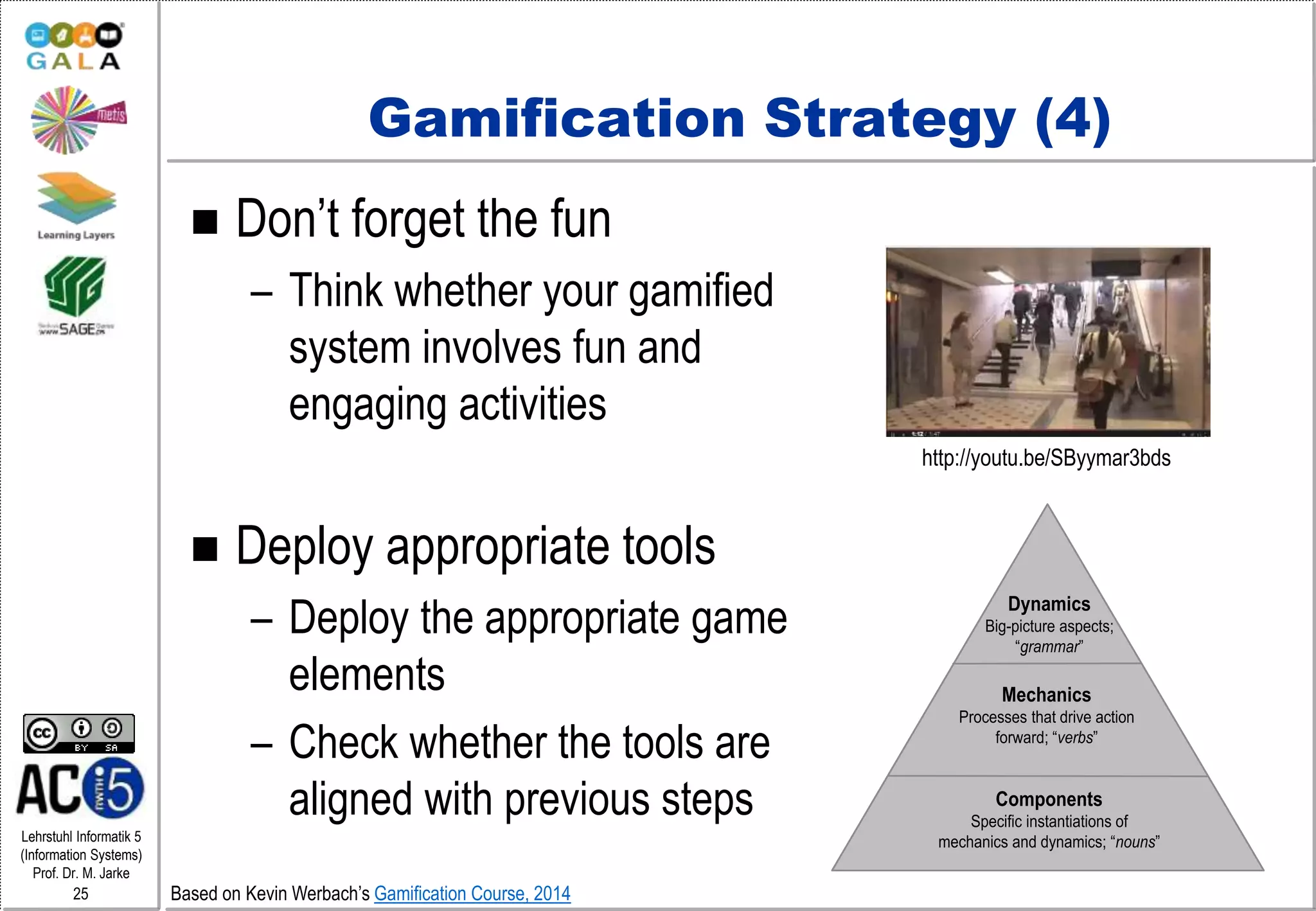 Lehrstuhl Informatik 5
(Information Systems)
Prof. Dr. M. Jarke
25
Gamification Strategy (4)
 Don’t forget the fun
– Think whether your gamified
system involves fun and
engaging activities
 Deploy appropriate tools
– Deploy the appropriate game
elements
– Check whether the tools are
aligned with previous steps
Dynamics
Big-picture aspects;
“grammar”
Mechanics
Processes that drive action
forward; “verbs”
Components
Specific instantiations of
mechanics and dynamics; “nouns”
http://youtu.be/SByymar3bds
Based on Kevin Werbach’s Gamification Course, 2014
 