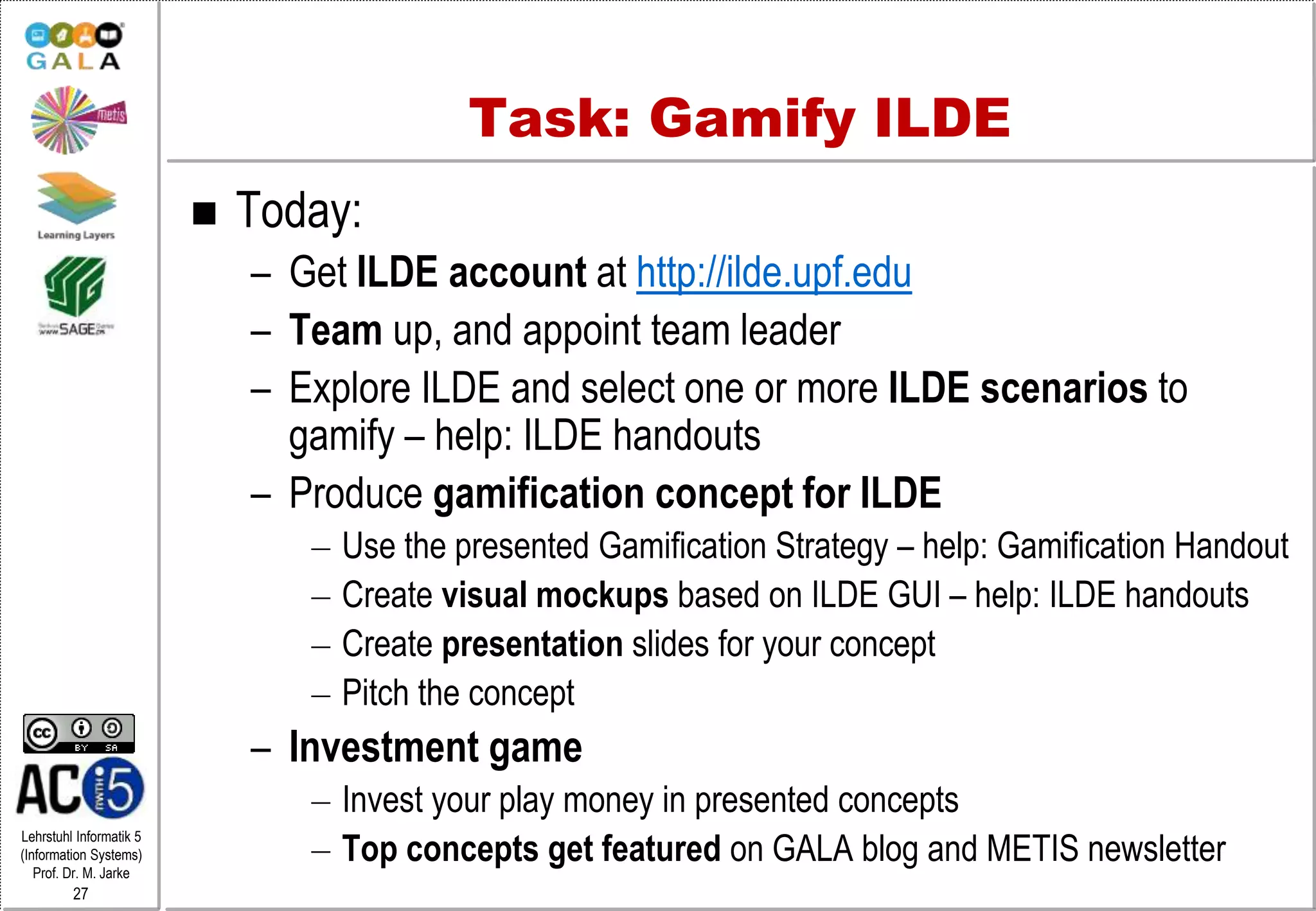 Lehrstuhl Informatik 5
(Information Systems)
Prof. Dr. M. Jarke
27
Task: Gamify ILDE
 Today:
– Get ILDE account at http://ilde.upf.edu
– Team up, and appoint team leader
– Explore ILDE and select one or more ILDE scenarios to
gamify – help: ILDE handouts
– Produce gamification concept for ILDE
– Use the presented Gamification Strategy – help: Gamification Handout
– Create visual mockups based on ILDE GUI – help: ILDE handouts
– Create presentation slides for your concept
– Pitch the concept
– Investment game
– Invest your play money in presented concepts
– Top concepts get featured on GALA blog and METIS newsletter
 