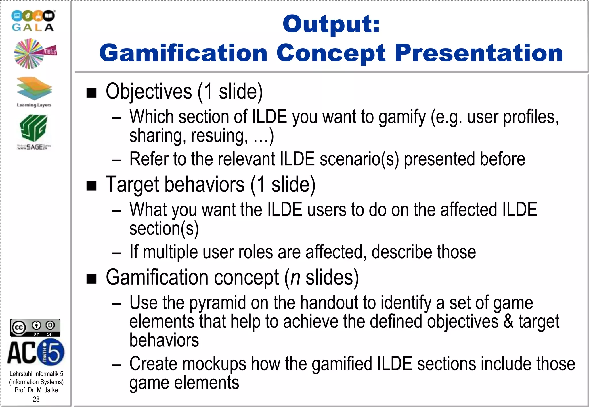 Lehrstuhl Informatik 5
(Information Systems)
Prof. Dr. M. Jarke
28
Output:
Gamification Concept Presentation
 Objectives (1 slide)
– Which section of ILDE you want to gamify (e.g. user profiles,
sharing, resuing, …)
– Refer to the relevant ILDE scenario(s) presented before
 Target behaviors (1 slide)
– What you want the ILDE users to do on the affected ILDE
section(s)
– If multiple user roles are affected, describe those
 Gamification concept (n slides)
– Use the pyramid on the handout to identify a set of game
elements that help to achieve the defined objectives & target
behaviors
– Create mockups how the gamified ILDE sections include those
game elements
 