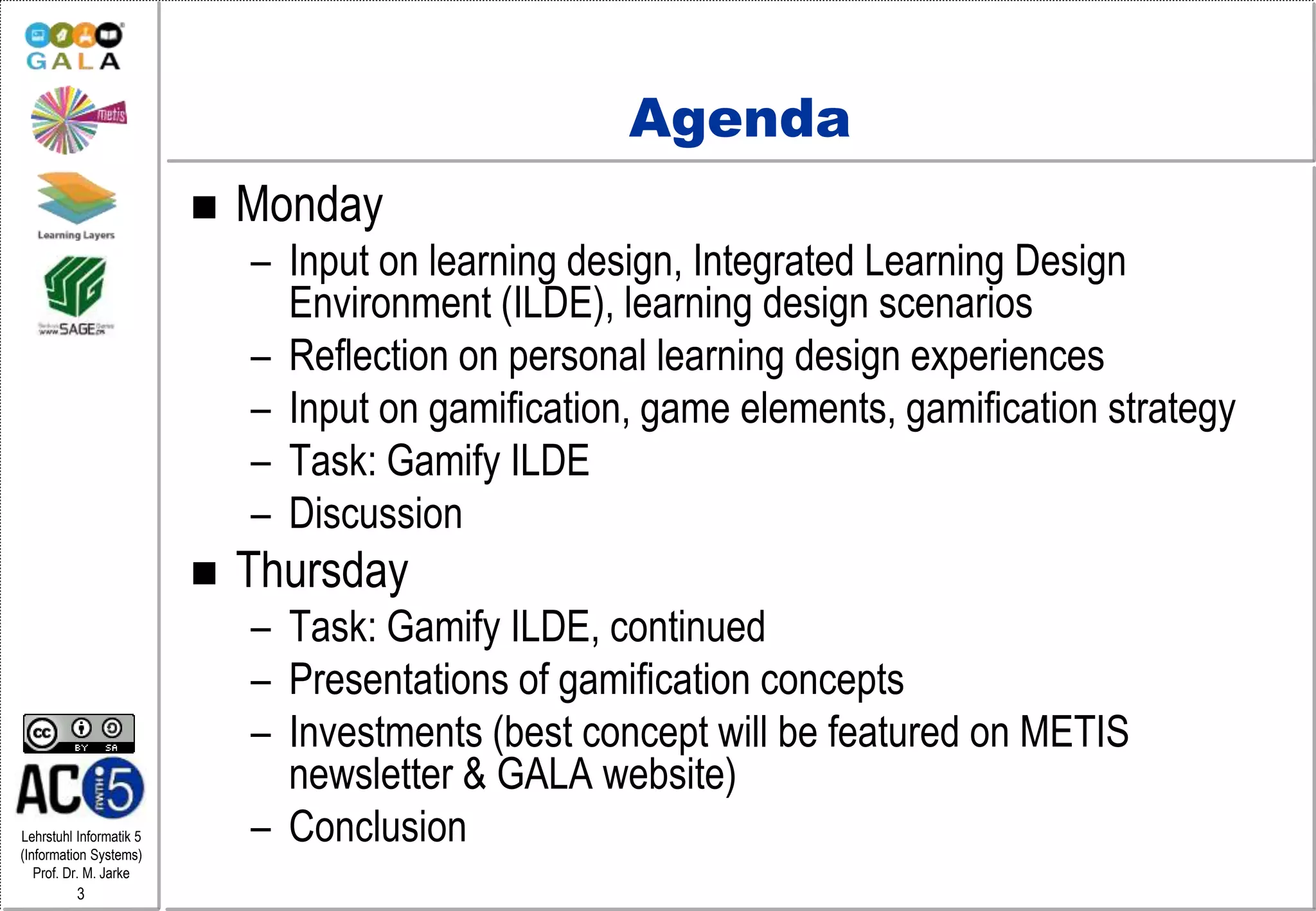 Lehrstuhl Informatik 5
(Information Systems)
Prof. Dr. M. Jarke
3
Agenda
 Monday
– Input on learning design, Integrated Learning Design
Environment (ILDE), learning design scenarios
– Reflection on personal learning design experiences
– Input on gamification, game elements, gamification strategy
– Task: Gamify ILDE
– Discussion
 Thursday
– Task: Gamify ILDE, continued
– Presentations of gamification concepts
– Investments (best concept will be featured on METIS
newsletter & GALA website)
– Conclusion
 