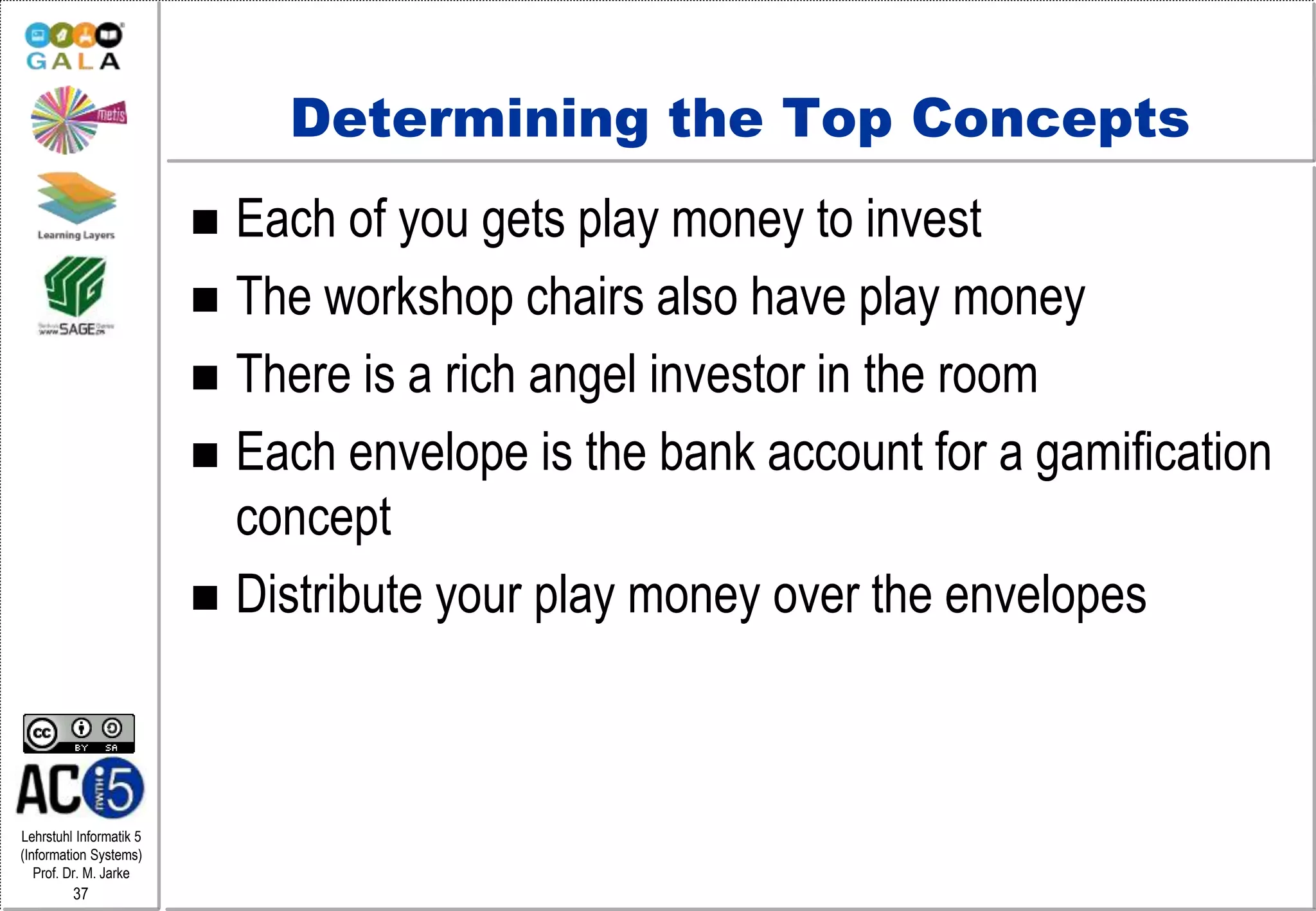 Lehrstuhl Informatik 5
(Information Systems)
Prof. Dr. M. Jarke
37
Determining the Top Concepts
 Each of you gets play money to invest
 The workshop chairs also have play money
 There is a rich angel investor in the room
 Each envelope is the bank account for a gamification
concept
 Distribute your play money over the envelopes
 