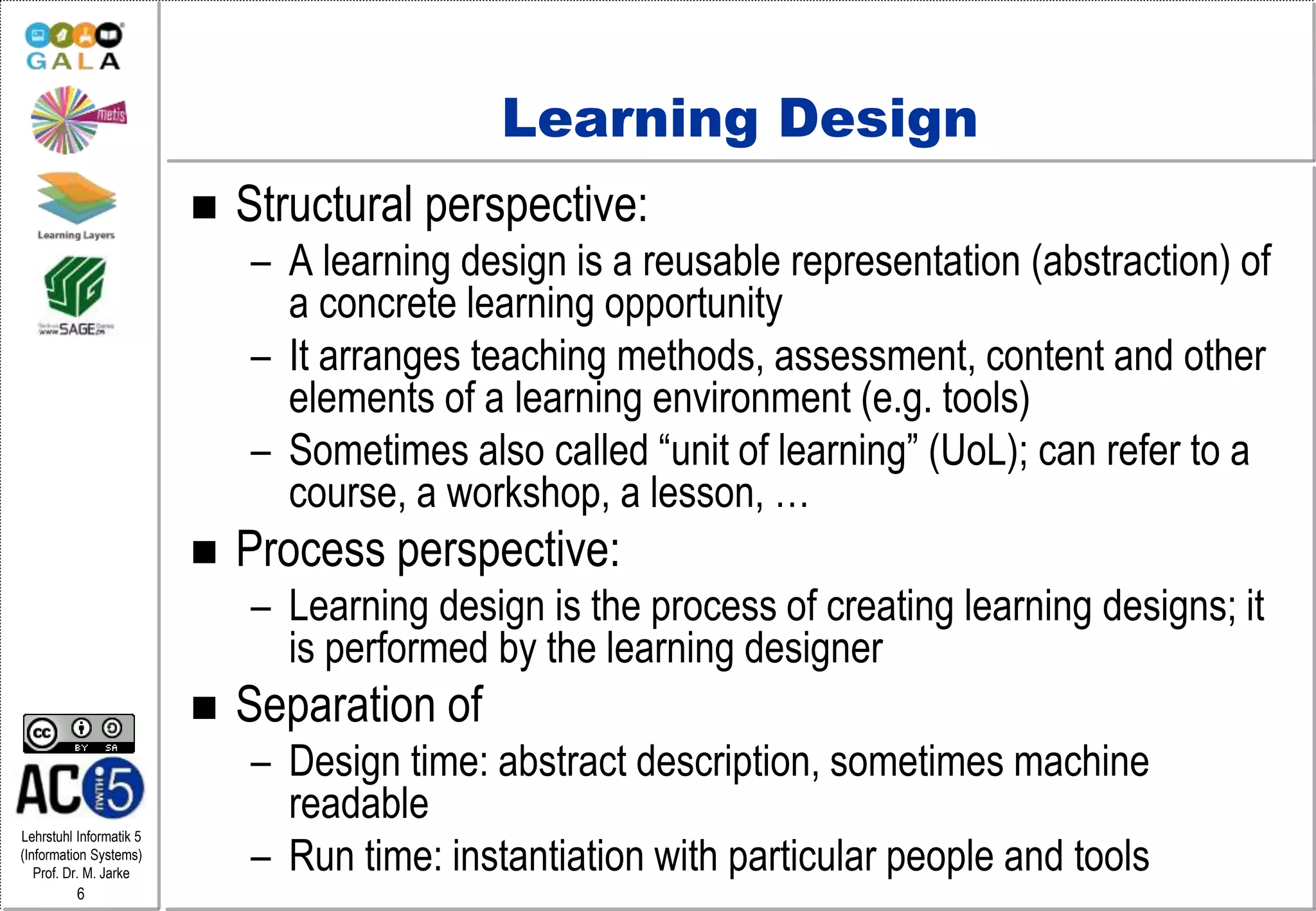 Lehrstuhl Informatik 5
(Information Systems)
Prof. Dr. M. Jarke
6
Learning Design
 Structural perspective:
– A learning design is a reusable representation (abstraction) of
a concrete learning opportunity
– It arranges teaching methods, assessment, content and other
elements of a learning environment (e.g. tools)
– Sometimes also called “unit of learning” (UoL); can refer to a
course, a workshop, a lesson, …
 Process perspective:
– Learning design is the process of creating learning designs; it
is performed by the learning designer
 Separation of
– Design time: abstract description, sometimes machine
readable
– Run time: instantiation with particular people and tools
 