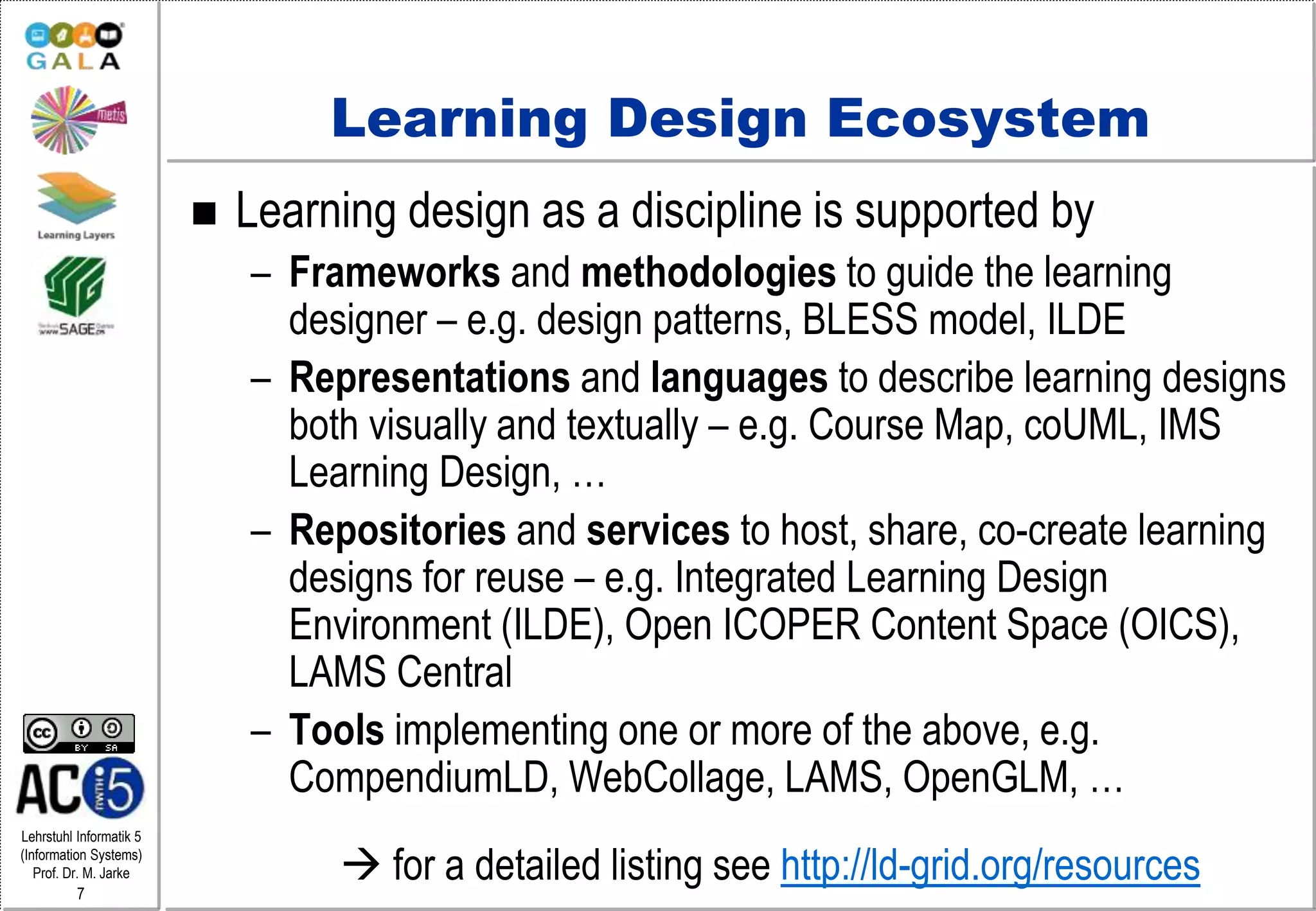 Lehrstuhl Informatik 5
(Information Systems)
Prof. Dr. M. Jarke
7
Learning Design Ecosystem
 Learning design as a discipline is supported by
– Frameworks and methodologies to guide the learning
designer – e.g. design patterns, BLESS model, ILDE
– Representations and languages to describe learning designs
both visually and textually – e.g. Course Map, coUML, IMS
Learning Design, …
– Repositories and services to host, share, co-create learning
designs for reuse – e.g. Integrated Learning Design
Environment (ILDE), Open ICOPER Content Space (OICS),
LAMS Central
– Tools implementing one or more of the above, e.g.
CompendiumLD, WebCollage, LAMS, OpenGLM, …
 for a detailed listing see http://ld-grid.org/resources
 