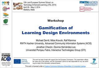 Lehrstuhl Informatik 5
(Information Systems)
Prof. Dr. M. Jarke
1 This work is licensed under a Creative Commons Attribution-ShareAlike 3.0 Unported License.
Workshop
Gamification of
Learning Design Environments
Michael Derntl, Milos Kravcik, Ralf Klamma
RWTH Aachen University, Advanced Community Information Systems (ACIS)
Jonathan Chacón, Davinia Hernández-Leo
Universitat Pompeu Fabra, Interactive Technologies Group (GTI)
10th Joint European Summer School on
Technology Enhanced Learning (JTEL 2014)
April 28 – May 2, 2014
Mellieha, Malta
This work has been funded with support from the European Commission. This presentation reflects
the views only of the authors, and the Commission cannot be held responsible for any use which
may be made of the information contained therein.
 