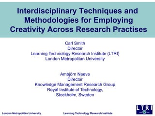 London Metropolitan University Learning Technology Research Institute
Interdisciplinary Techniques and
Methodologies for Employing
Creativity Across Research Practises
Carl Smith
Director
Learning Technology Research Institute (LTRI)
London Metropolitan University
Ambjörn Naeve
Director
Knowledge Management Research Group
Royal Institute of Technology,
Stockholm, Sweden
 