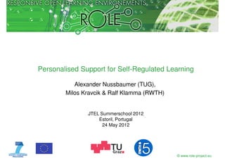Personalised Support for Self-Regulated Learning

           Alexander Nussbaumer (TUG),
        Milos Kravcik & Ralf Klamma (RWTH)


               JTEL Summerschool 2012
                   Estoril, Portugal
                     24 May 2012




                                             © www.role-project.eu
 