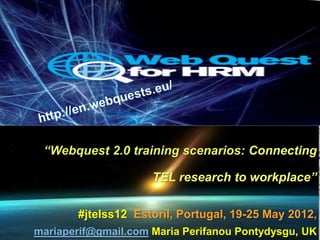 “Webquest 2.0 training scenarios: Connecting

                     TEL research to workplace”

       #jtelss12 Estoril, Portugal, 19-25 May 2012,
mariaperif@gmail.com Maria Perifanou Pontydysgu, UK
 