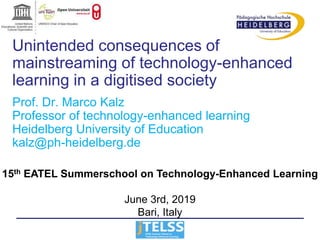 Unintended consequences of
mainstreaming of technology-enhanced
learning in a digitised society
Prof. Dr. Marco Kalz
Professor of technology-enhanced learning
Heidelberg University of Education
kalz@ph-heidelberg.de
15th EATEL Summerschool on Technology-Enhanced Learning
June 3rd, 2019
Bari, Italy
 