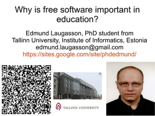 Why is free software important in
education?
Edmund Laugasson, PhD student from
Tallinn University, Institute of Informatics, Estonia
edmund.laugasson@gmail.com
https://sites.google.com/site/phdedmund/
 