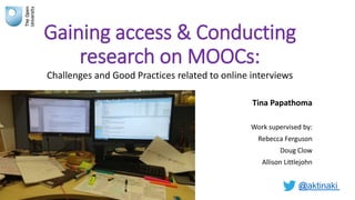 Gaining access & Conducting
research on MOOCs:
Challenges and Good Practices related to online interviews
Tina Papathoma
Work supervised by:
Rebecca Ferguson
Doug Clow
Allison Littlejohn
@aktinaki
 