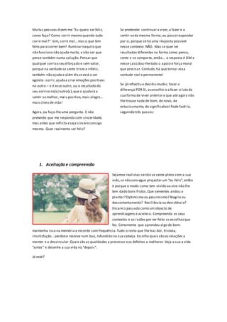 Muitas pessoas dizem-me “Eu quero ser feliz,             Se pretender continuar a viver, a fazer e a
como faço? Como sorrir mesmo quando tudo                 sentir-se da mesma forma, eu posso responder
corre mal?”. Sim, corre mal… mas o que tem               por si, porque só há uma resposta possível
feito para correr bem? Ruminar naquilo que               nesse contexto: NÃO. Mas se quer ter
não funciona não ajuda muito, a não ser que              resultados diferentes na forma como pensa,
pense também numa solução. Pensar que                    sente e se comporta, então… a resposta é SIM e
qualquer sorriso seu é forçado e sem valor,              nesse caso dou-lhe todo o apoio e força moral
porque na verdade se sente triste e infeliz,             que precisar. Contudo, há que tornar essa
também não ajuda e além disso está a ser                 vontade real e permanente!
egoísta: sorrir, ajuda a criar emoções positivas
no outro – e é esse outro, ou o resultado do             Se já reflectiu e decidiu mudar, fazer a
seu sorriso no(s) outro(s), que o ajudará a              diferença POR SI, aconselho-o a fazer o luto da

sentir-se melhor, mais positivo, mais alegre…            sua forma de viver anterior e que até agora não
mais cheio de vida!                                      lhe trouxe nada de bom, de novo, de
                                                         entusiasmante, de significativo! Pode fazê-lo,
Agora, eu faço-lhe uma pergunta. E não                   seguindo três passos:
pretendo que me responda com sinceridade,
mas antes que reflicta e seja sincero consigo
mesmo. Quer realmente ser feliz?




    1. Aceitação e compreensão

                                                   Sejamos realistas: se não se sente pleno com a sua
                                                   vida, se não consegue projectar um “eu feliz”, então
                                                   é porque o modo como tem vivido ou vive não lhe
                                                   tem dado bons frutos. Que sementes andou a
                                                   plantar? Optimismo ou pessimismo? Alegria ou
                                                   descontentamento? Resiliência ou desistência?
                                                   Encare o passado como um objecto de
                                                   aprendizagens e aceite-o. Compreenda os seus
                                                   contextos e as razões por ter feito as escolhas que
                                                   fez. Certamente que aprendeu algo de bom:
mantenha isso na memória e recorde com frequência. Tudo o resto que lhe traz dor, tristeza,
insatisfação… perdoe e reserve num baú, refundido na sua cabeça. Escolha quais são as relações a
manter e a desvincular. Quais são as qualidades a preservar e os defeitos a melhorar. Veja a sua a vida
“antes” e desenhe a sua vida no “depois”.

Já está?
 