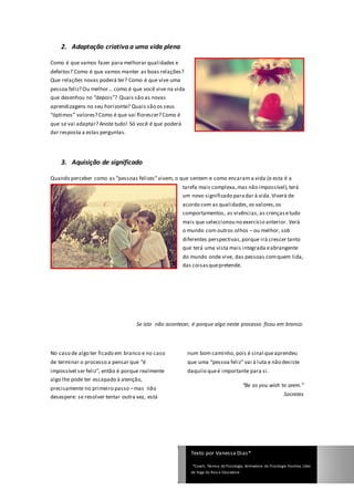 2. Adaptação criativa a uma vida plena

Como é que vamos fazer para melhorar qualidades e
defeitos? Como é que vamos manter as boas relações?
Que relações novas poderá ter? Como é que vive uma
pessoa feliz? Ou melhor… como é que você vive na vida
que desenhou no “depois”? Quais são as novas
aprendizagens no seu horizonte? Quais são os seus
“óptimos” valores? Como é que vai florescer? Como é
que se vai adaptar? Anote tudo! Só você é que poderá
dar resposta a estas perguntas.




    3. Aquisição de significado

Quando perceber como as “pessoas felizes” vivem, o que sentem e como encaram a vida (e esta é a
                                                       tarefa mais complexa, mas não impossível), terá
                                                       um novo significado para dar à vida. Viverá de
                                                       acordo com as qualidades, os valores, os
                                                       comportamentos, as vivências, as crenças e tudo
                                                       mais que seleccionou no exercício anterior. Verá
                                                       o mundo com outros olhos – ou melhor, sob
                                                       diferentes perspectivas, porque irá crescer tanto
                                                       que terá uma vista mais integrada e abrangente
                                                       do mundo onde vive, das pessoas com quem lida,
                                                       das coisas que pretende.




                                    Se isto não acontecer, é porque algo neste processo ficou em branco.




No caso de algo ter ficado em branco e no caso           num bom caminho, pois é sinal que aprendeu
de terminar o processo a pensar que “é                   que uma “pessoa feliz” vai à luta e não desiste
impossível ser feliz”, então é porque realmente          daquilo que é importante para si.
algo lhe pode ter escapado à atenção,
                                                                                        “Be as you wish to seem.”
precisamente no primeiro passo – mas não
desespere: se resolver tentar outra vez, está                                                                    Socrates




                                                          Texto por Vanessa Dias*

                                                           *Coach, Técnica de Psicologia, Animadora de Psicologia Positiva, Líder
                                                          de Yoga do Riso e Educadora
 