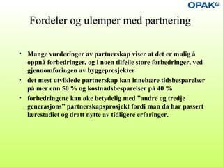 Fordeler og ulemper med partneringFordeler og ulemper med partnering
• Mange vurderinger av partnerskap viser at det er mulig å
oppnå forbedringer, og i noen tilfelle store forbedringer, ved
gjennomføringen av byggeprosjekter
• det mest utviklede partnerskap kan innebære tidsbesparelser
på mer enn 50 % og kostnadsbesparelser på 40 %
• forbedringene kan øke betydelig med ”andre og tredje
generasjons” partnerskapsprosjekt fordi man da har passert
lærestadiet og dratt nytte av tidligere erfaringer.
 