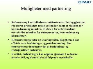 Muligheter med partneringMuligheter med partnering
• Reduserte og kontrollerbare sluttkostnader. For byggherren
reduserer prosjektets totale kostnader, samt at risikoen for
kostnadsøkning minsker. Risikoen for at kostnadene
overskrides minsker for entreprenører, leverandører og
konsulenter.
• Reduserte byggetider og leveringstider. Byggherren kan
effektivisere beslutninger og problemløsning. For
entreprenører innebærer det at beslutnings- og
reaksjonstider forbedres.
• Kvalitet, forbedringer kan oppnås gjennom å redusere
antallet feil, og dermed det påfølgende merarbeidet.
 