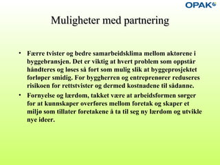 Muligheter med partneringMuligheter med partnering
• Færre tvister og bedre samarbeidsklima mellom aktørene i
byggebransjen. Det er viktig at hvert problem som oppstår
håndteres og løses så fort som mulig slik at byggeprosjektet
forløper smidig. For byggherren og entreprenører reduseres
risikoen for rettstvister og dermed kostnadene til sådanne.
• Fornyelse og lærdom, takket være at arbeidsformen sørger
for at kunnskaper overføres mellom foretak og skaper et
miljø som tillater foretakene å ta til seg ny lærdom og utvikle
nye ideer.
 